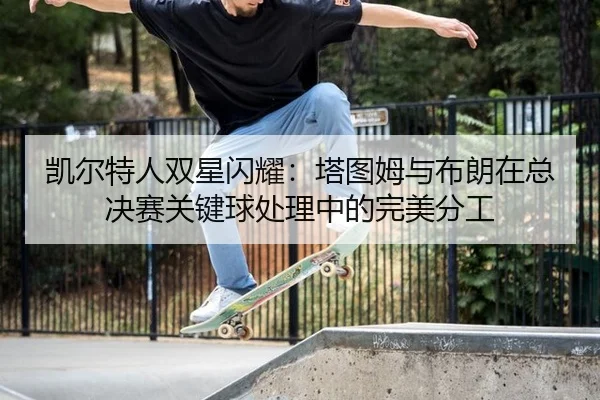 kai-er-te-ren-shuang-xing-shan-yao-ta-tu-mu-yu-bu-lang-zai-zong-jue-sai-guan-jian-qiu-chu-li-zhong-de-wan-mei-fen-gong-3-582.jpg