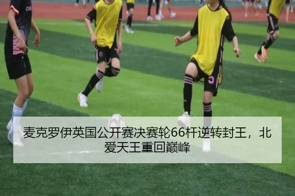 麦克罗伊英国公开赛决赛轮66杆逆转封王，北爱天王重回巅峰