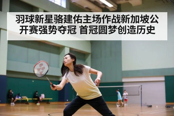 羽球新星骆建佑主场作战新加坡公开赛强势夺冠 首冠圆梦创造历史