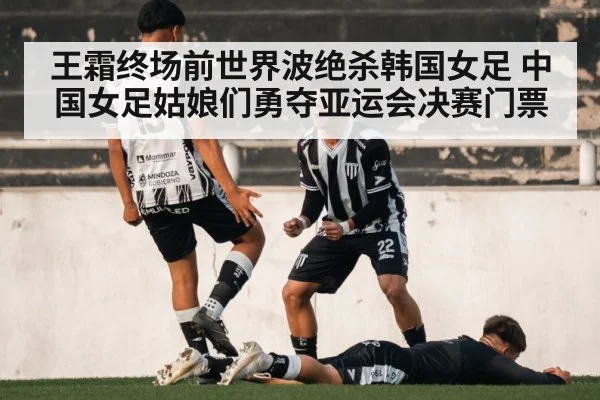 王霜终场前世界波绝杀韩国女足 中国女足姑娘们勇夺亚运会决赛门票